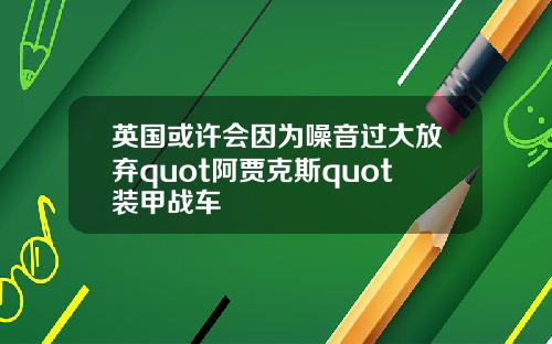 英国或许会因为噪音过大放弃quot阿贾克斯quot装甲战车