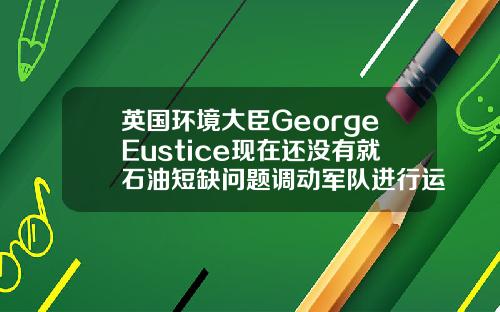 英国环境大臣GeorgeEustice现在还没有就石油短缺问题调动军队进行运输