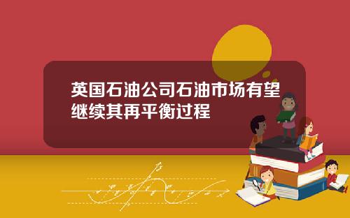 英国石油公司石油市场有望继续其再平衡过程