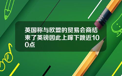 英国称与欧盟的贸易会商结束了英镑因此上蹿下跳近100点