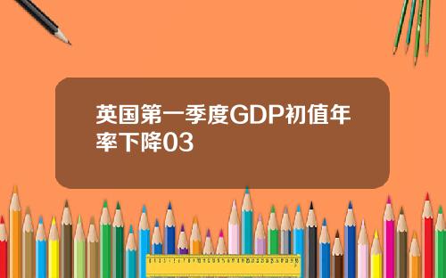 英国第一季度GDP初值年率下降03