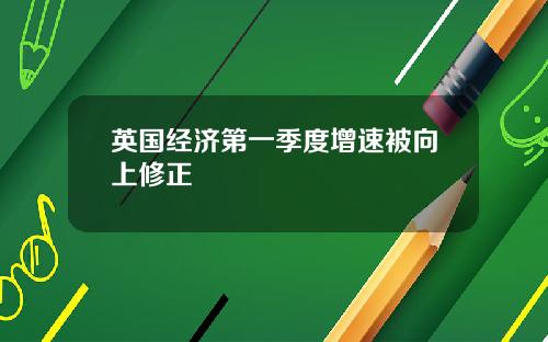 英国经济第一季度增速被向上修正