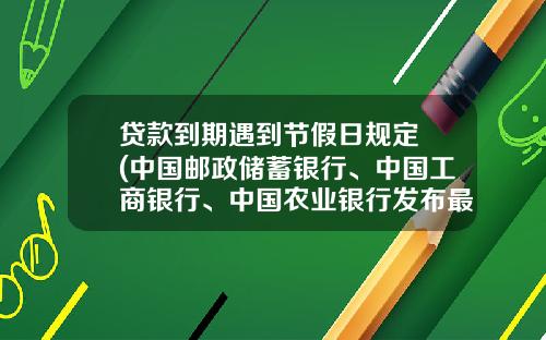 贷款到期遇到节假日规定 (中国邮政储蓄银行、中国工商银行、中国农业银行发布最新公告！事关这些重要信息，速看......)_1