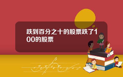 跌到百分之十的股票跌了100的股票