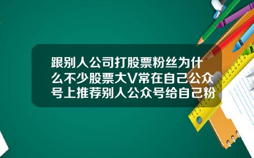 跟别人公司打股票粉丝为什么不少股票大V常在自己公众号上推荐别人公众号给自己粉丝