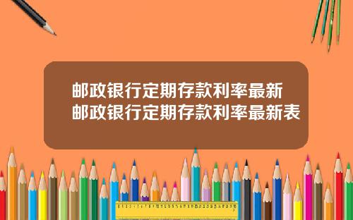邮政银行定期存款利率最新邮政银行定期存款利率最新表