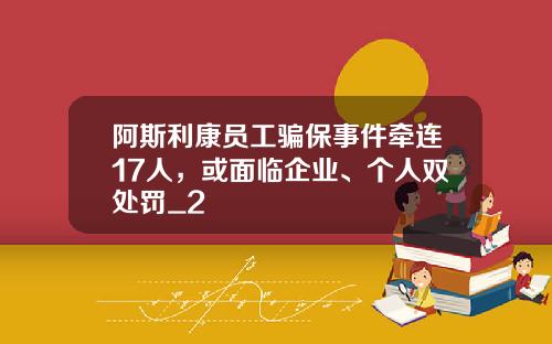 阿斯利康员工骗保事件牵连17人，或面临企业、个人双处罚_2