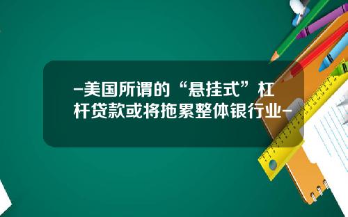 -美国所谓的“悬挂式”杠杆贷款或将拖累整体银行业-