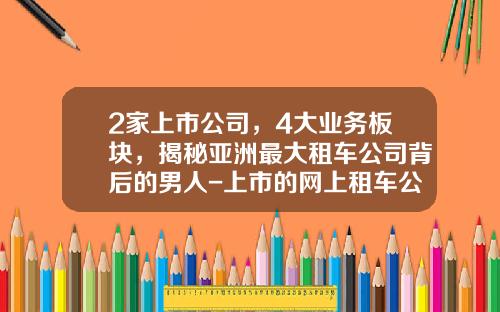 2家上市公司，4大业务板块，揭秘亚洲最大租车公司背后的男人-上市的网上租车公司【新闻】.