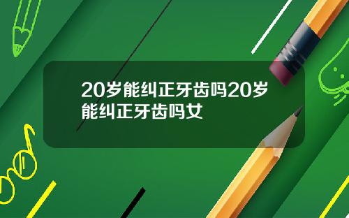 20岁能纠正牙齿吗20岁能纠正牙齿吗女