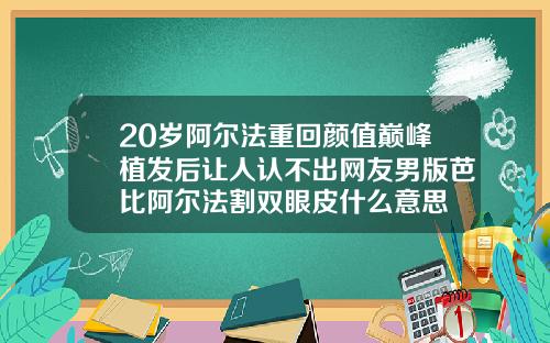 20岁阿尔法重回颜值巅峰植发后让人认不出网友男版芭比阿尔法割双眼皮什么意思