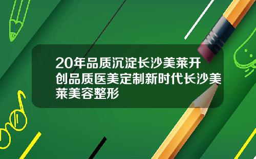 20年品质沉淀长沙美莱开创品质医美定制新时代长沙美莱美容整形