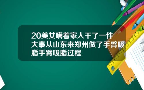 20美女瞒着家人干了一件大事从山东来郑州做了手臂吸脂手臂吸脂过程
