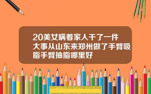20美女瞒着家人干了一件大事从山东来郑州做了手臂吸脂手臂抽脂哪里好