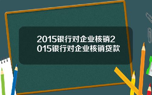 2015银行对企业核销2015银行对企业核销贷款