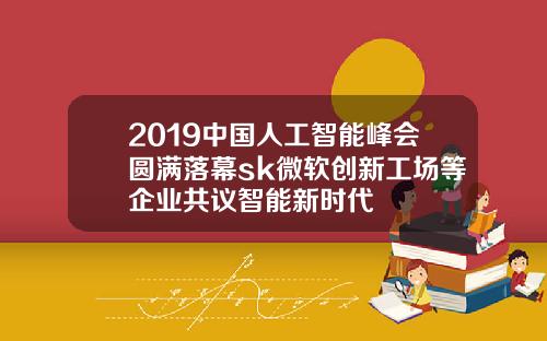 2019中国人工智能峰会圆满落幕sk微软创新工场等企业共议智能新时代