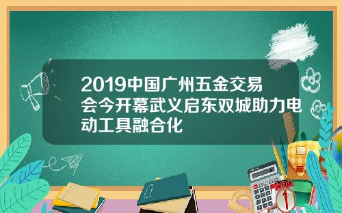 2019中国广州五金交易会今开幕武义启东双城助力电动工具融合化
