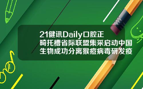 21健讯Daily口腔正畸托槽省际联盟集采启动中国生物成功分离猴痘病毒研发疫苗药物安徽省口腔正畸