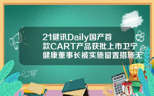 21健讯Daily国产首款CART产品获批上市卫宁健康董事长被实施留置措施无锡自体脂肪填充哪个医生好