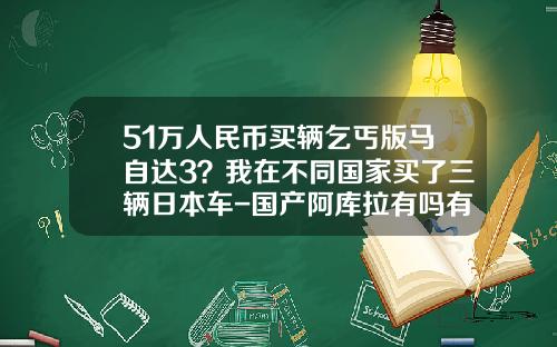 51万人民币买辆乞丐版马自达3？我在不同国家买了三辆日本车-国产阿库拉有吗有多少钱【新闻】