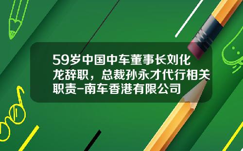 59岁中国中车董事长刘化龙辞职，总裁孙永才代行相关职责-南车香港有限公司
