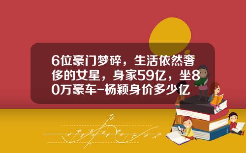 6位豪门梦碎，生活依然奢侈的女星，身家59亿，坐80万豪车-杨颖身价多少亿