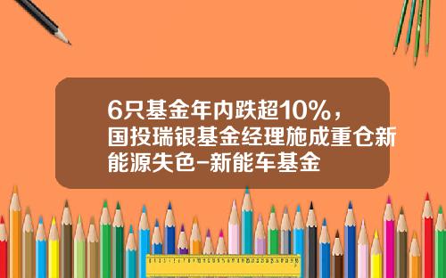6只基金年内跌超10%，国投瑞银基金经理施成重仓新能源失色-新能车基金