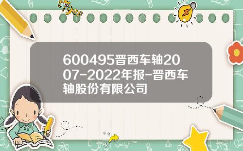 600495晋西车轴2007-2022年报-晋西车轴股份有限公司