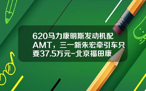 620马力康明斯发动机配AMT，三一新朱宏牵引车只要37.5万元-北京福田康明斯发动机有限公司待遇