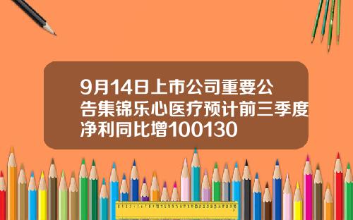9月14日上市公司重要公告集锦乐心医疗预计前三季度净利同比增100130