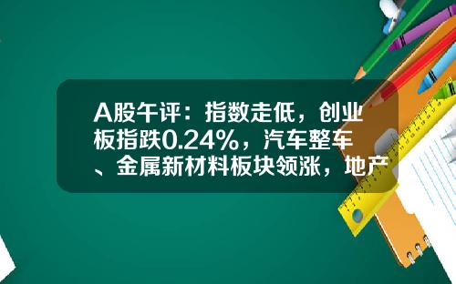 A股午评：指数走低，创业板指跌0.24%，汽车整车、金属新材料板块领涨，地产股、算力租赁、中船系等板块低迷-股票咨询网炒股资讯
