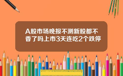 A股市场晚报不测新股都不香了吗上市3天连吃2个跌停