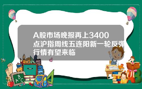 A股市场晚报再上3400点沪指周线五连阳新一轮反弹行情有望来临