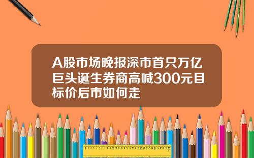 A股市场晚报深市首只万亿巨头诞生券商高喊300元目标价后市如何走