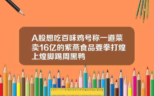 A股想吃百味鸡号称一道菜卖16亿的紫燕食品要拳打煌上煌脚踢周黑鸭