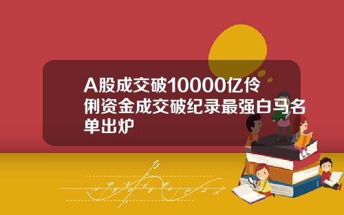 A股成交破10000亿伶俐资金成交破纪录最强白马名单出炉
