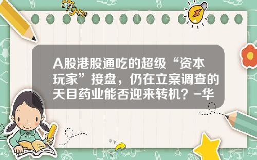 A股港股通吃的超级“资本玩家”接盘，仍在立案调查的天目药业能否迎来转机？-华泽投资有限公司