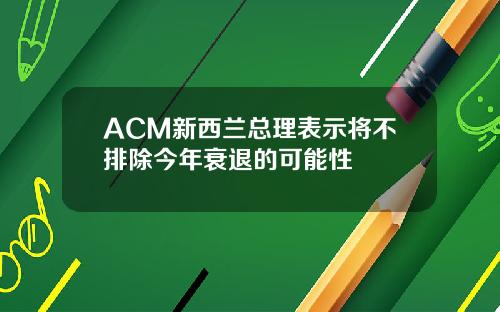 ACM新西兰总理表示将不排除今年衰退的可能性