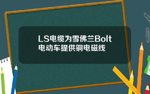 LS电缆为雪佛兰Bolt电动车提供铜电磁线