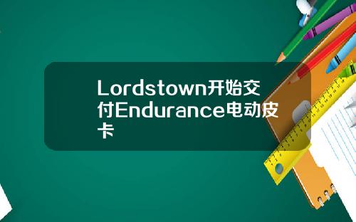 Lordstown开始交付Endurance电动皮卡