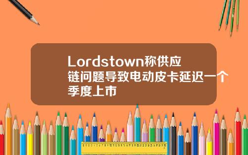 Lordstown称供应链问题导致电动皮卡延迟一个季度上市
