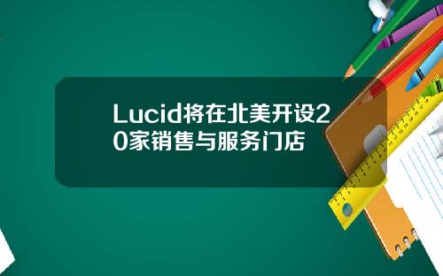 Lucid将在北美开设20家销售与服务门店