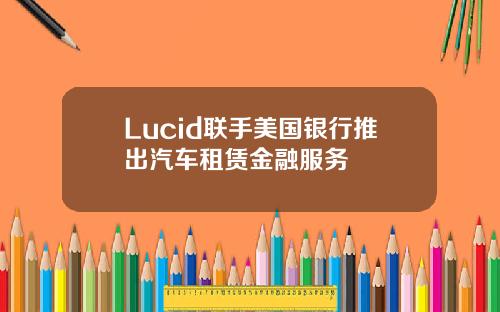 Lucid联手美国银行推出汽车租赁金融服务