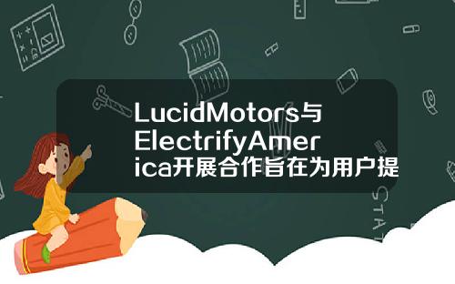 LucidMotors与ElectrifyAmerica开展合作旨在为用户提供遍布全美的充电设备