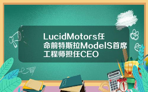 LucidMotors任命前特斯拉ModelS首席工程师担任CEO