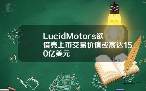 LucidMotors欲借壳上市交易价值或高达150亿美元