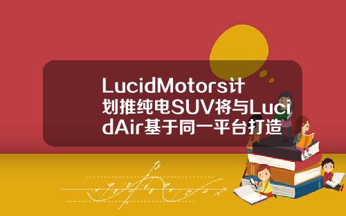 LucidMotors计划推纯电SUV将与LucidAir基于同一平台打造