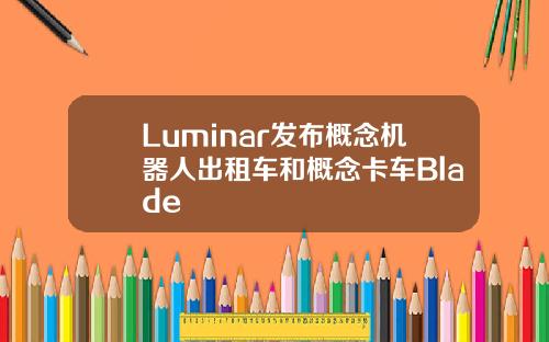 Luminar发布概念机器人出租车和概念卡车Blade