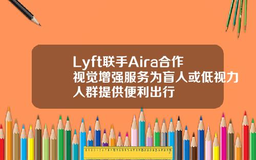 Lyft联手Aira合作视觉增强服务为盲人或低视力人群提供便利出行