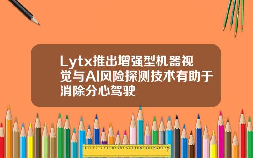 Lytx推出增强型机器视觉与AI风险探测技术有助于消除分心驾驶